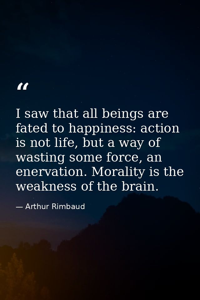 I saw that all beings are fated to happiness: action is not life, but a way of wasting some force, an enervation. Morali — Arthur Rimbaud