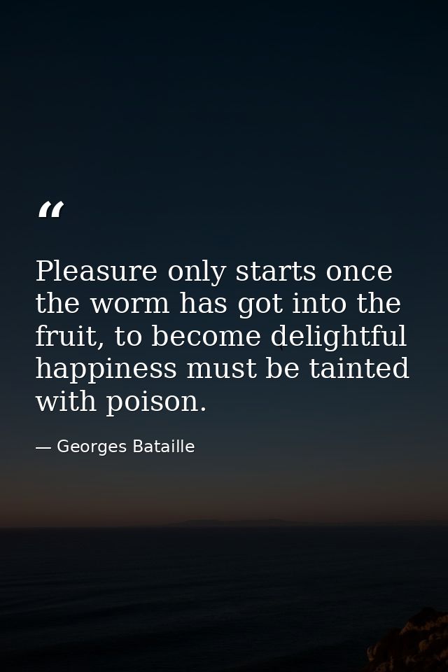 Pleasure only starts once the worm has got into the fruit, to become delightful happiness must be tainted with poison. — Georges Bataille