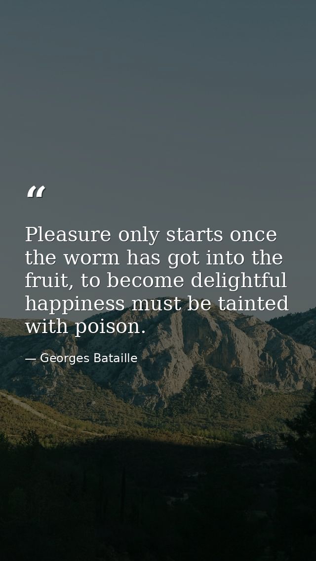 Pleasure only starts once the worm has got into the fruit, to become delightful happiness must be tainted with poison. — Georges Bataille