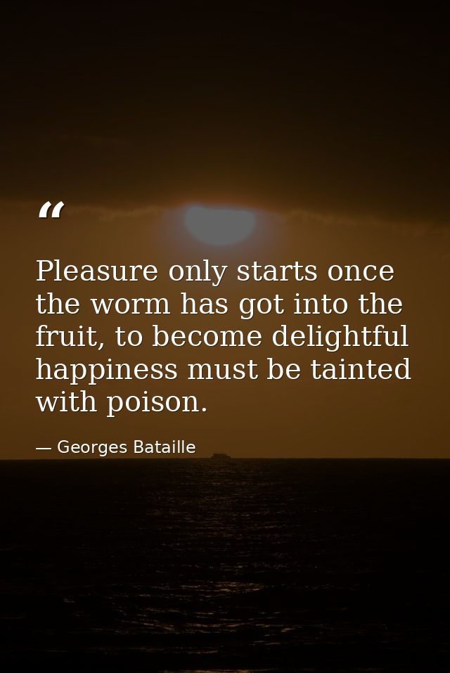Pleasure only starts once the worm has got into the fruit, to become delightful happiness must be tainted with poison. — Georges Bataille