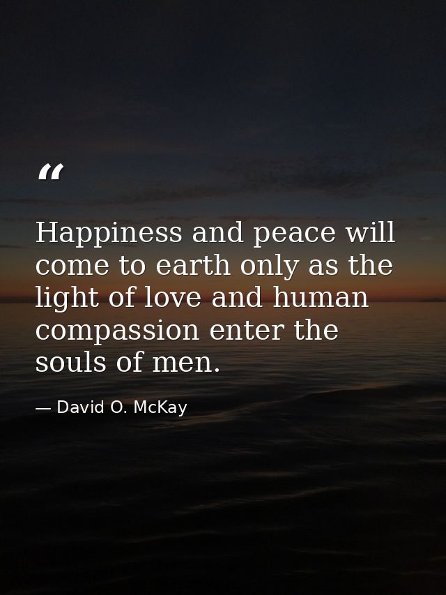 Happiness and peace will come to earth only as the light of love and human compassion enter the souls of men. — David O. McKay