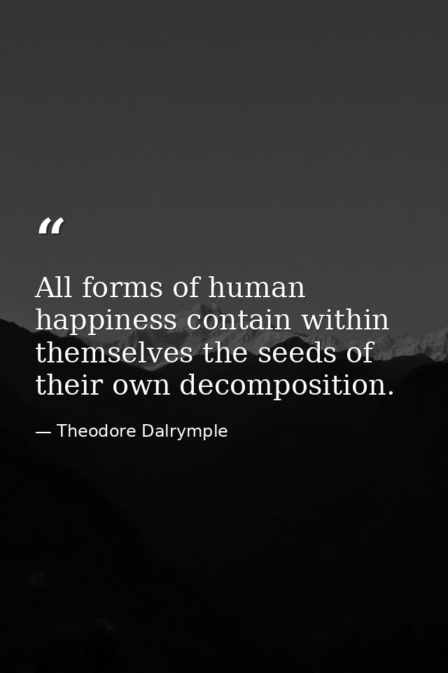 All forms of human happiness contain within themselves the seeds of their own decomposition. — Theodore Dalrymple