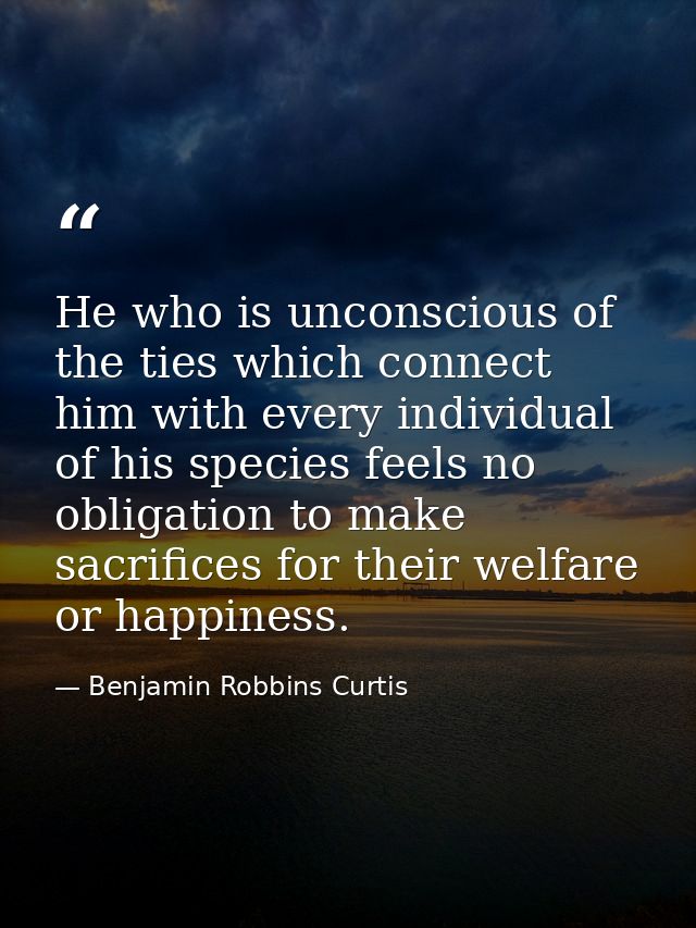 He who is unconscious of the ties which connect him with every individual of his species feels no obligation to make sac — Benjamin Robbins Curtis