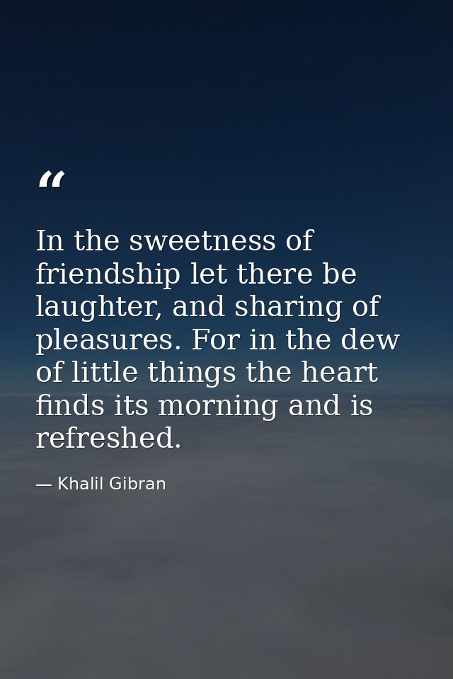 In the sweetness of friendship let there be laughter, and sharing of pleasures. For in the dew of little things the hear — Khalil Gibran