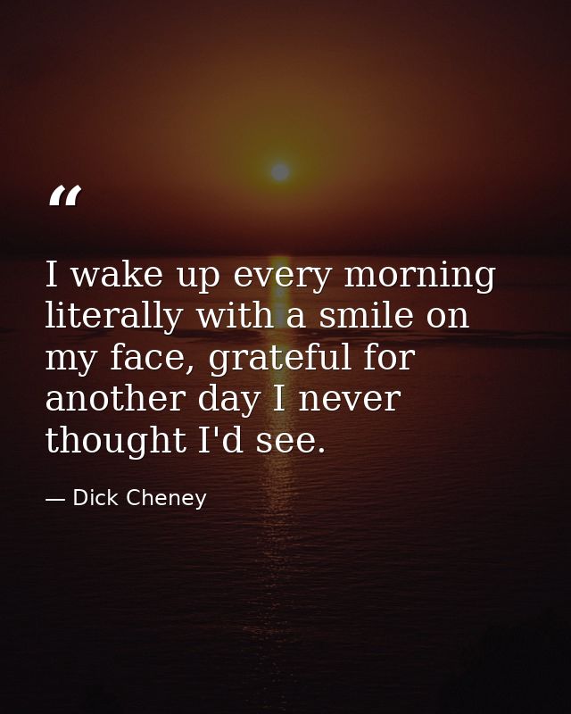 I wake up every morning literally with a smile on my face, grateful for another day I never thought I'd see. — Dick Cheney