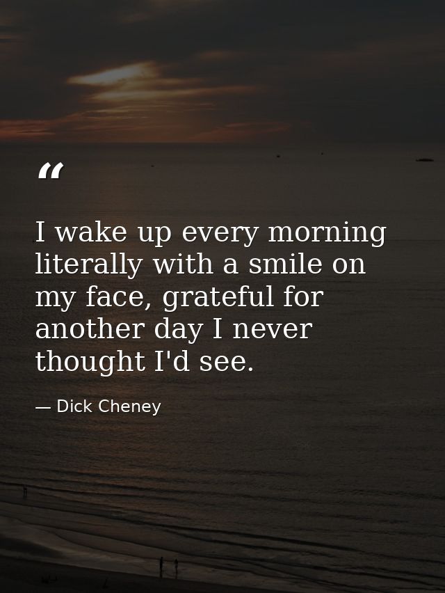I wake up every morning literally with a smile on my face, grateful for another day I never thought I'd see. — Dick Cheney