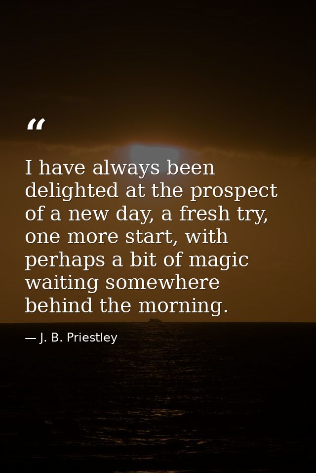I have always been delighted at the prospect of a new day, a fresh try, one more start, with perhaps a bit of magic wait — J. B. Priestley