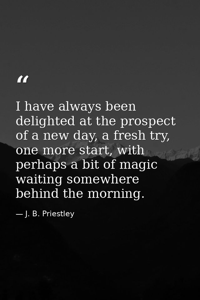 I have always been delighted at the prospect of a new day, a fresh try, one more start, with perhaps a bit of magic wait — J. B. Priestley