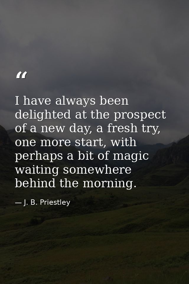 I have always been delighted at the prospect of a new day, a fresh try, one more start, with perhaps a bit of magic wait — J. B. Priestley