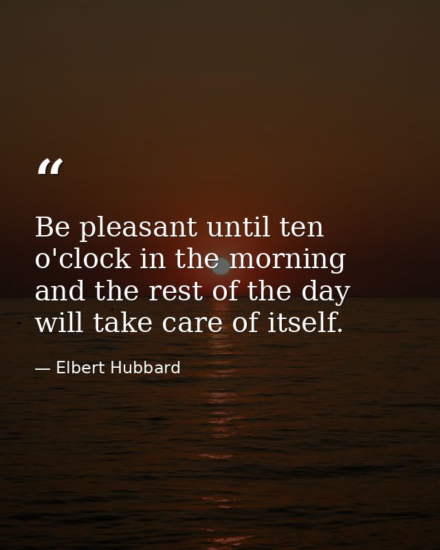 Be pleasant until ten o'clock in the morning and the rest of the day will take care of itself. — Elbert Hubbard