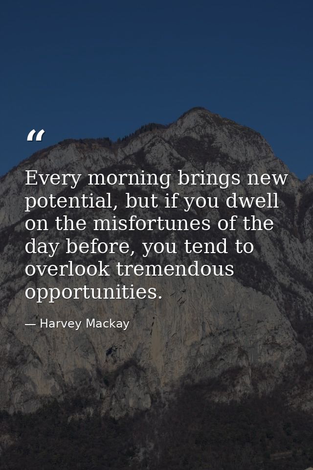 Every morning brings new potential, but if you dwell on the misfortunes of the day before, you tend to overlook tremendo — Harvey Mackay
