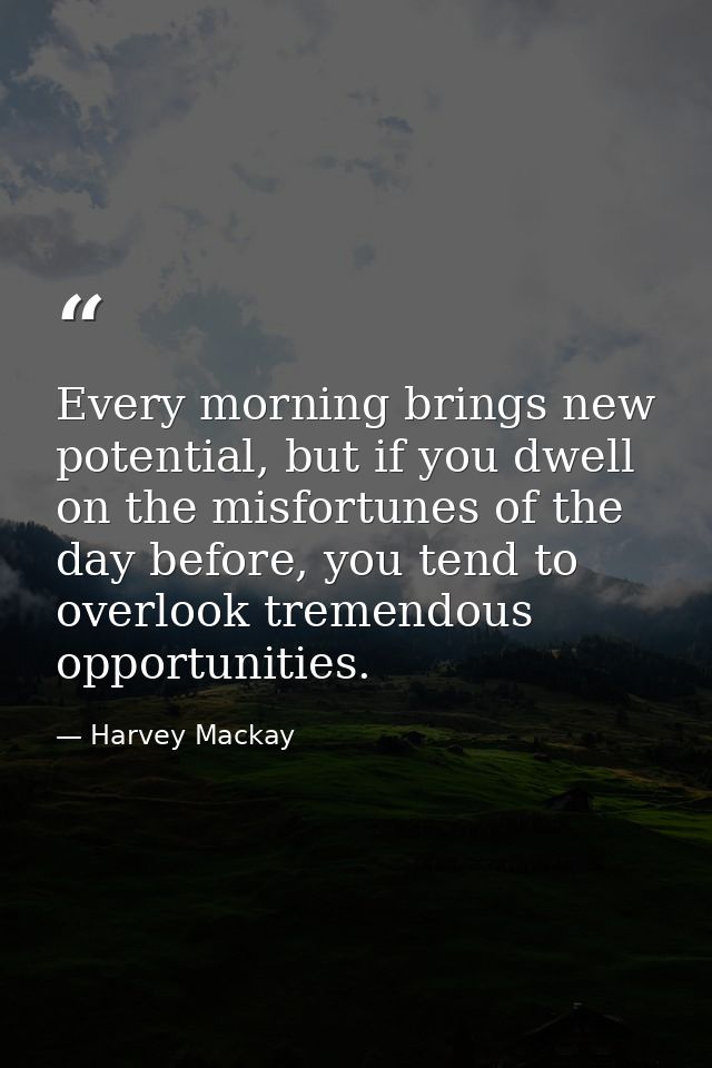 Every morning brings new potential, but if you dwell on the misfortunes of the day before, you tend to overlook tremendo — Harvey Mackay