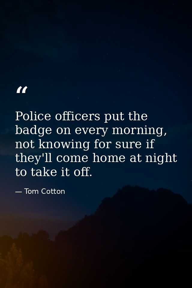 Police officers put the badge on every morning, not knowing for sure if they'll come home at night to take it off. — Tom Cotton