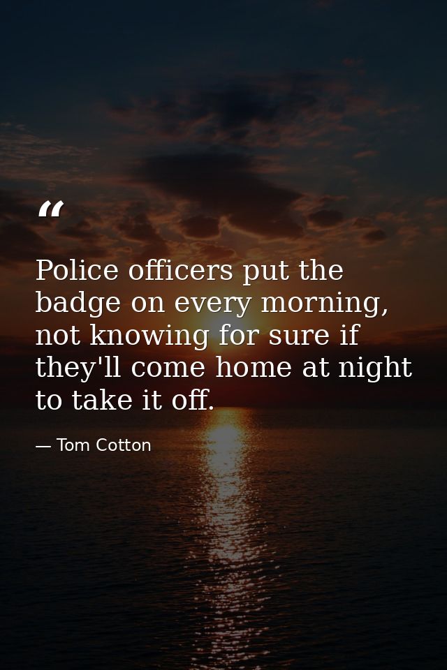 Police officers put the badge on every morning, not knowing for sure if they'll come home at night to take it off. — Tom Cotton