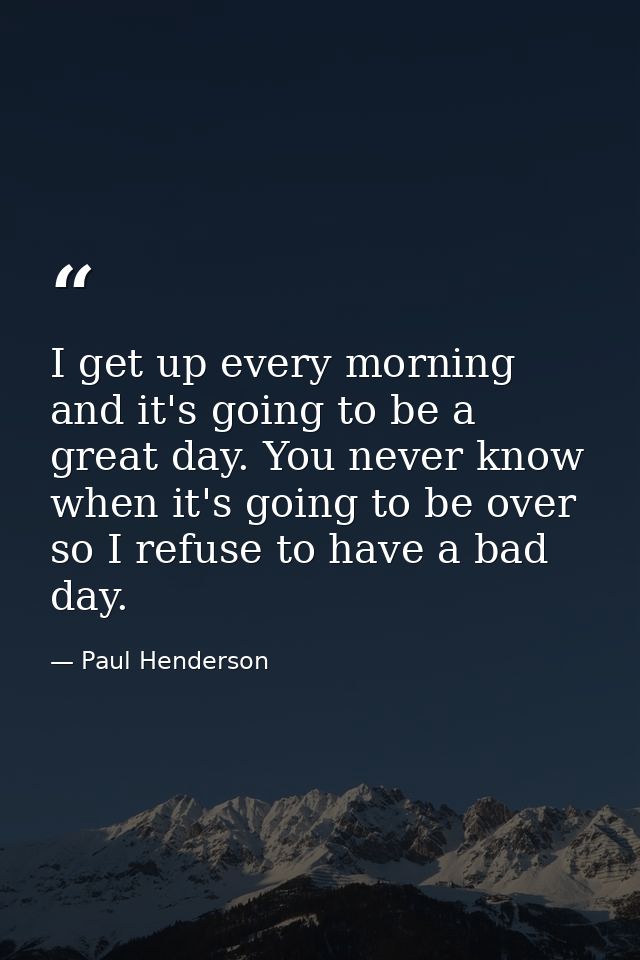I get up every morning and it's going to be a great day. You never know when it's going to be over so I refuse to have a — Paul Henderson