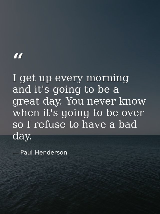 I get up every morning and it's going to be a great day. You never know when it's going to be over so I refuse to have a — Paul Henderson