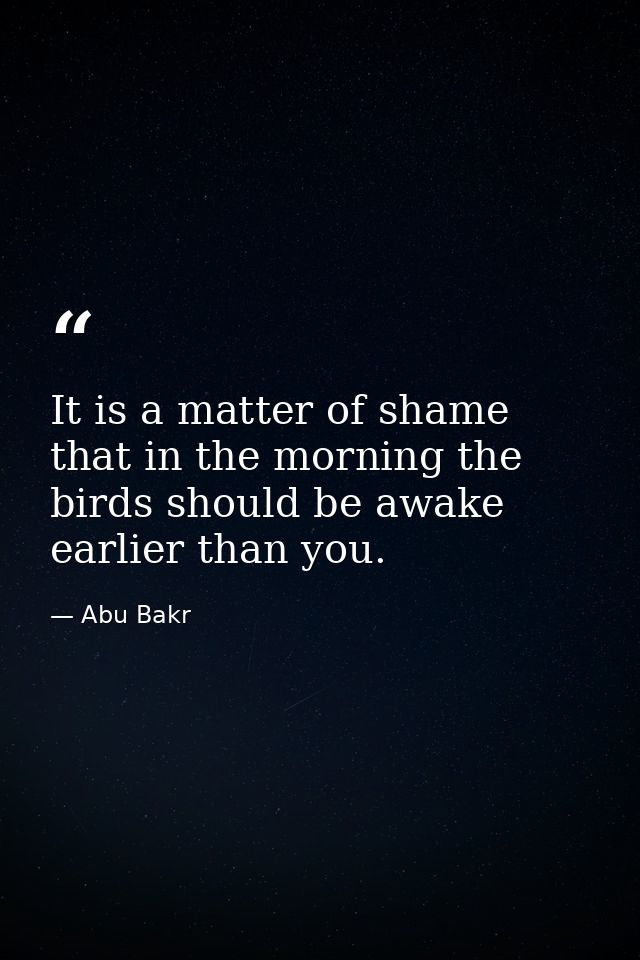 It is a matter of shame that in the morning the birds should be awake earlier than you. — Abu Bakr