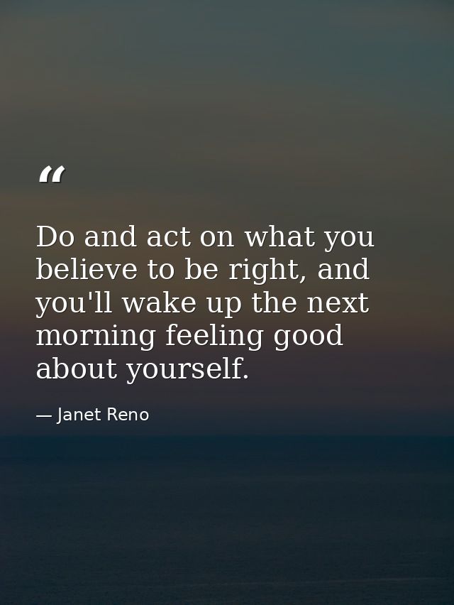 Do and act on what you believe to be right, and you'll wake up the next morning feeling good about yourself. — Janet Reno