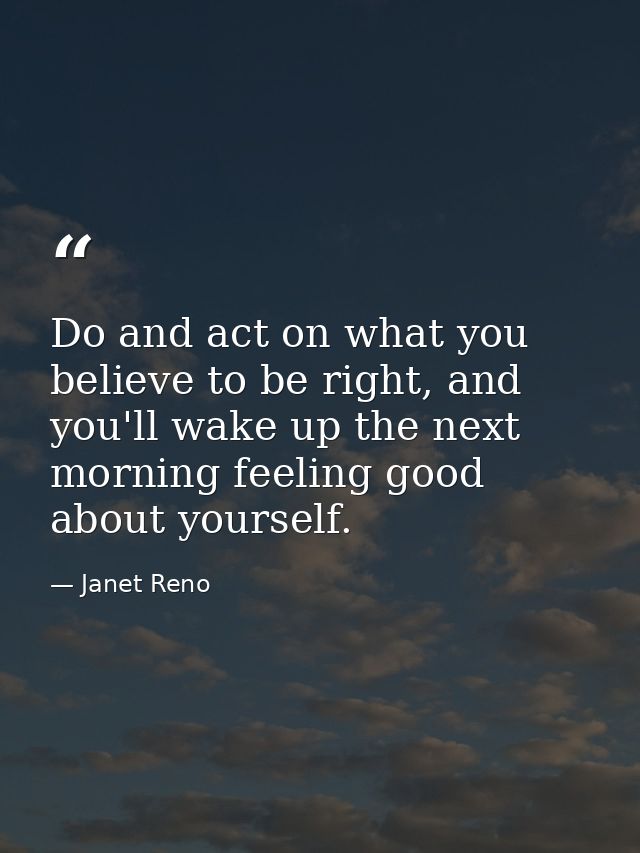 Do and act on what you believe to be right, and you'll wake up the next morning feeling good about yourself. — Janet Reno