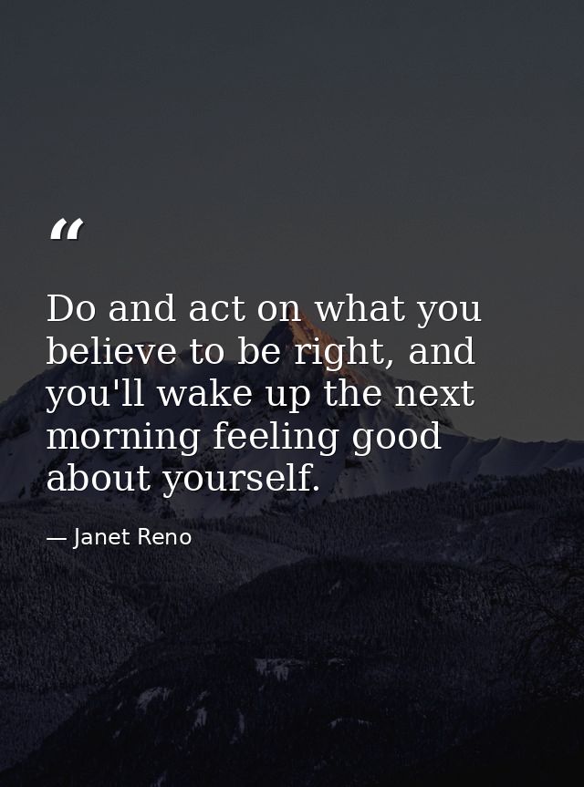Do and act on what you believe to be right, and you'll wake up the next morning feeling good about yourself. — Janet Reno