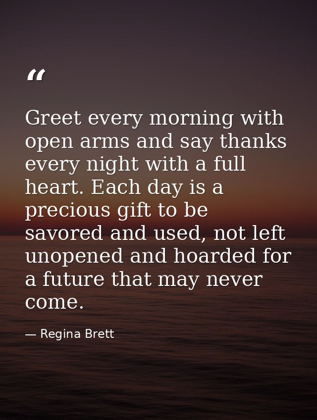 Greet every morning with open arms and say thanks every night with a full heart. Each day is a precious gift to be savor — Regina Brett