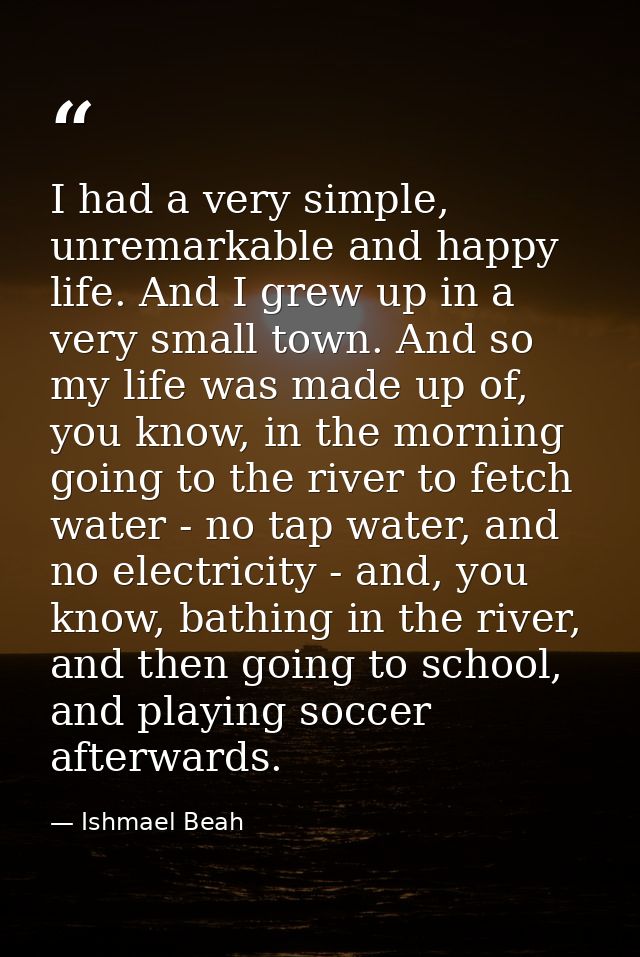I had a very simple, unremarkable and happy life. And I grew up in a very small town. And so my life was made up of, you — Ishmael Beah