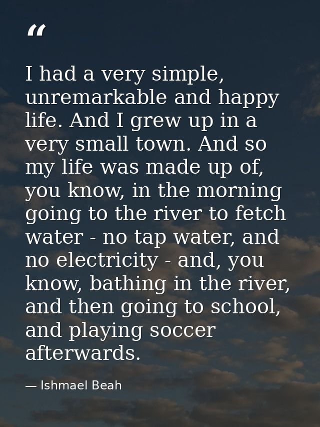 I had a very simple, unremarkable and happy life. And I grew up in a very small town. And so my life was made up of, you — Ishmael Beah