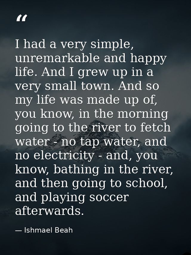 I had a very simple, unremarkable and happy life. And I grew up in a very small town. And so my life was made up of, you — Ishmael Beah