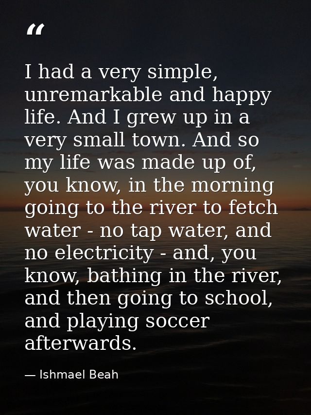 I had a very simple, unremarkable and happy life. And I grew up in a very small town. And so my life was made up of, you — Ishmael Beah