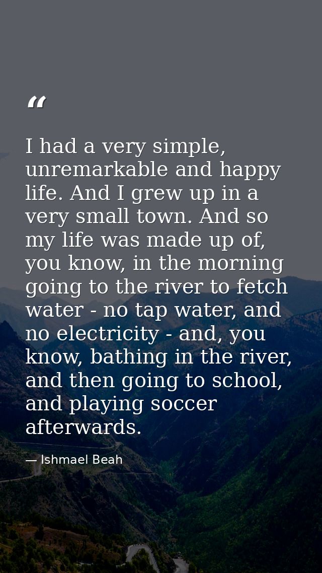 I had a very simple, unremarkable and happy life. And I grew up in a very small town. And so my life was made up of, you — Ishmael Beah