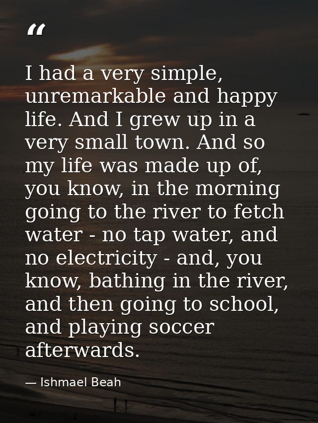 I had a very simple, unremarkable and happy life. And I grew up in a very small town. And so my life was made up of, you — Ishmael Beah