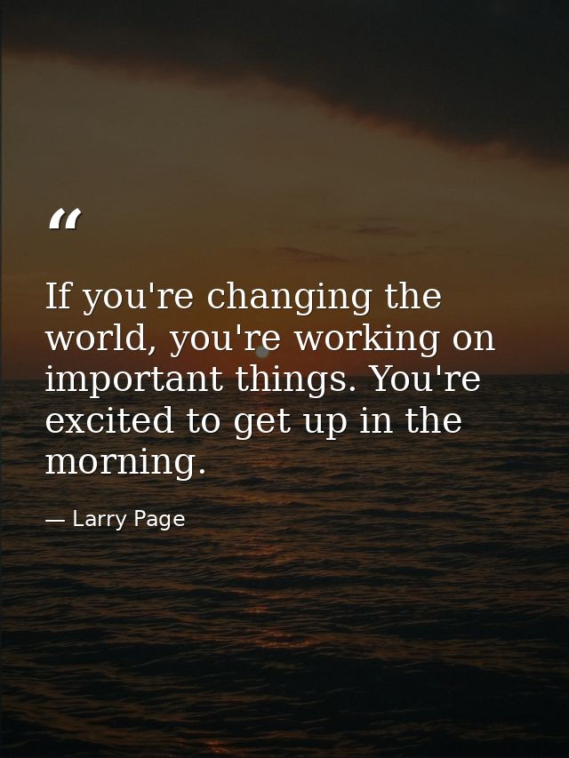 If you're changing the world, you're working on important things. You're excited to get up in the morning. — Larry Page