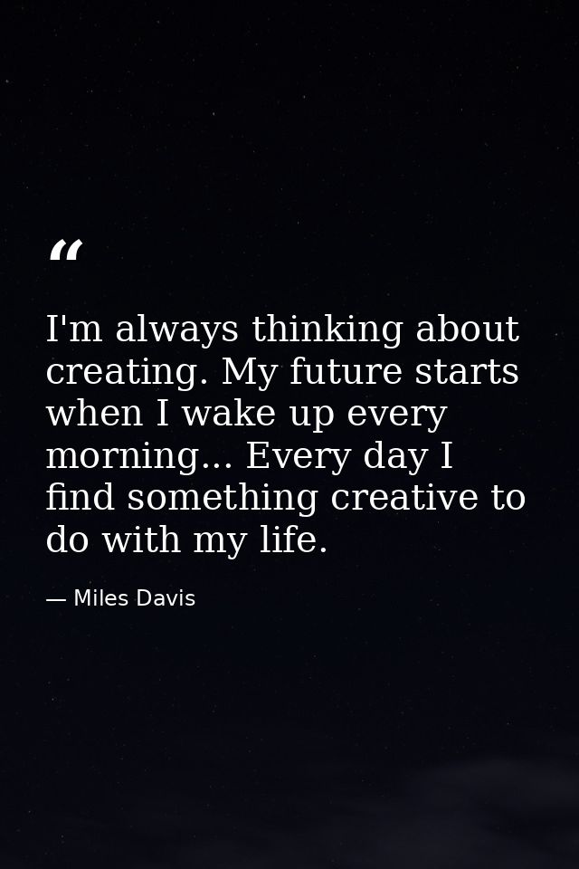 I'm always thinking about creating. My future starts when I wake up every morning... Every day I find something creative — Miles Davis