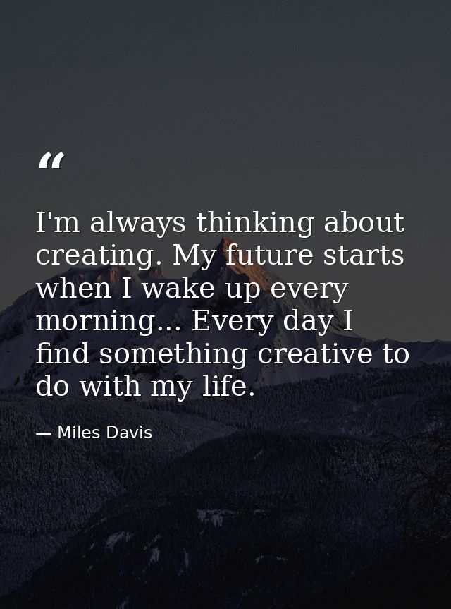 I'm always thinking about creating. My future starts when I wake up every morning... Every day I find something creative — Miles Davis
