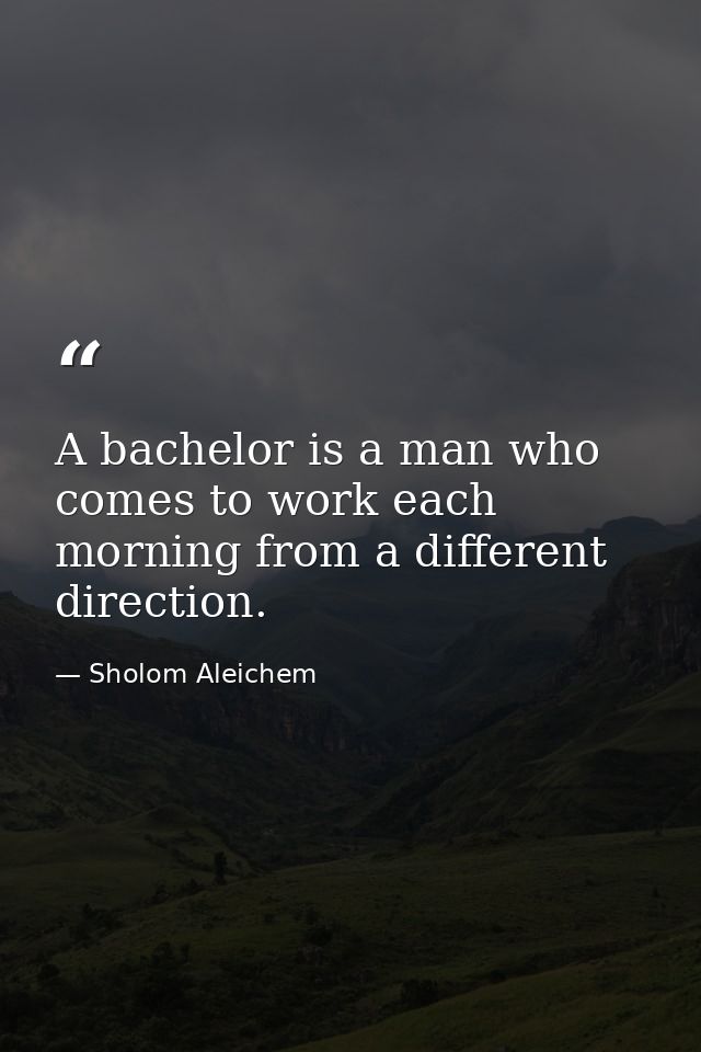 A bachelor is a man who comes to work each morning from a different direction. — Sholom Aleichem