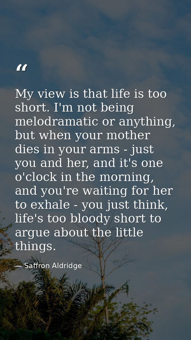 My view is that life is too short. I'm not being melodramatic or anything, but when your mother dies in your arms - just — Saffron Aldridge