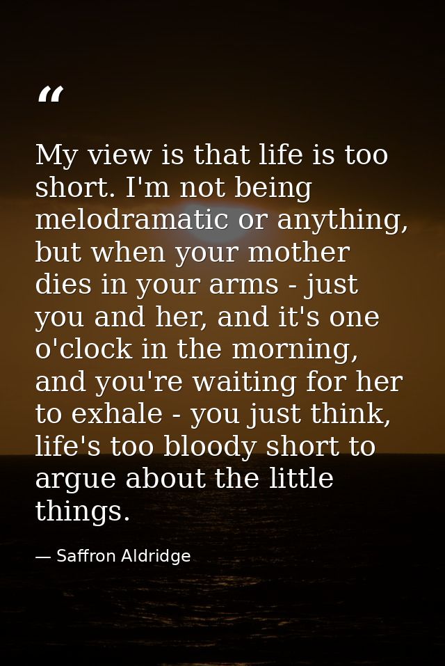 My view is that life is too short. I'm not being melodramatic or anything, but when your mother dies in your arms - just — Saffron Aldridge