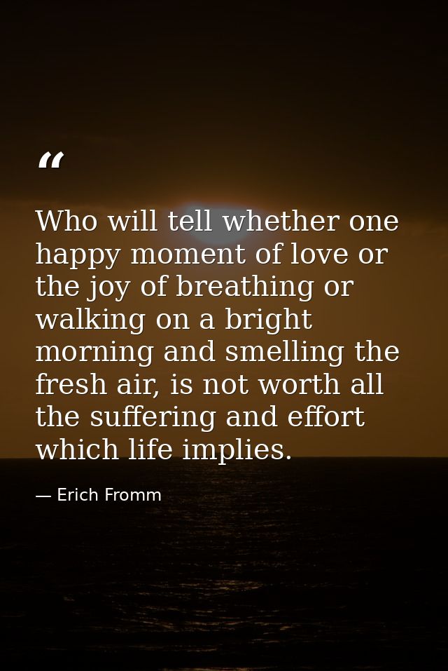 Who will tell whether one happy moment of love or the joy of breathing or walking on a bright morning and smelling the f — Erich Fromm