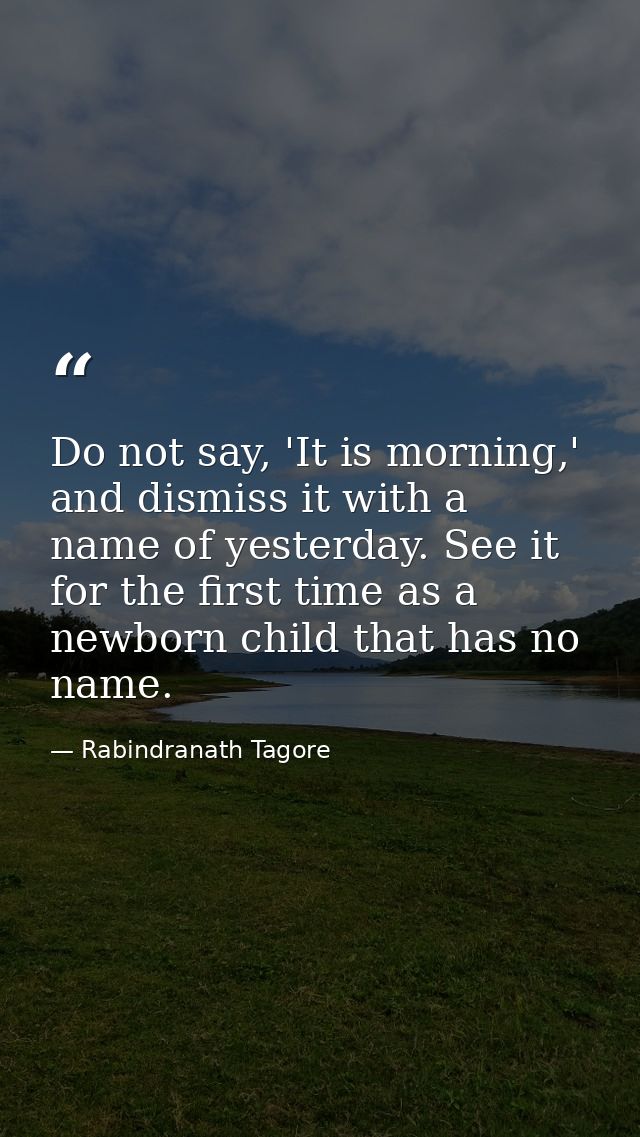 Do not say, 'It is morning,' and dismiss it with a name of yesterday. See it for the first time as a newborn child that  — Rabindranath Tagore