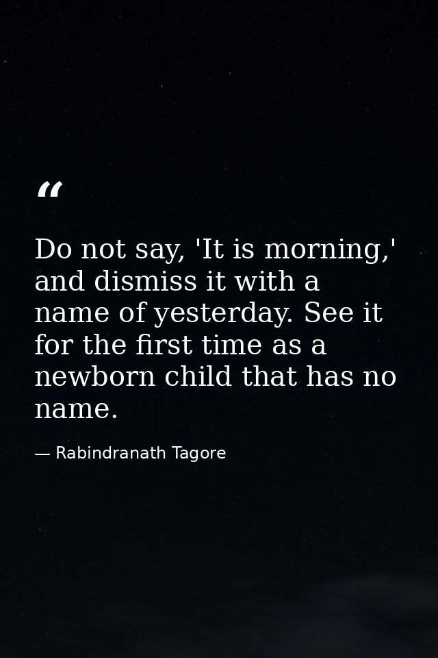 Do not say, 'It is morning,' and dismiss it with a name of yesterday. See it for the first time as a newborn child that  — Rabindranath Tagore