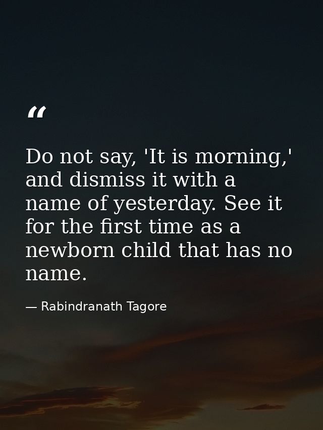 Do not say, 'It is morning,' and dismiss it with a name of yesterday. See it for the first time as a newborn child that  — Rabindranath Tagore