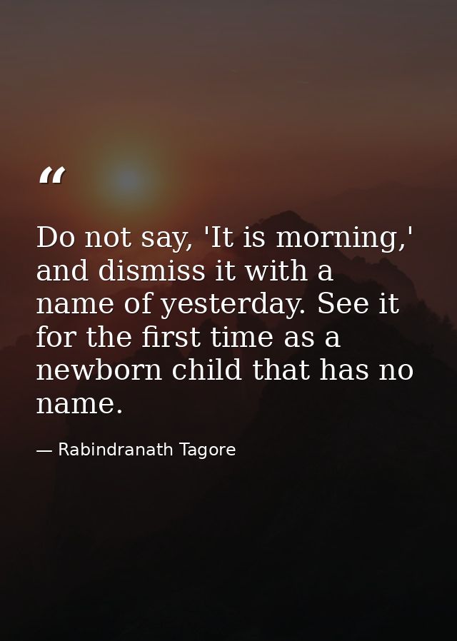 Do not say, 'It is morning,' and dismiss it with a name of yesterday. See it for the first time as a newborn child that  — Rabindranath Tagore