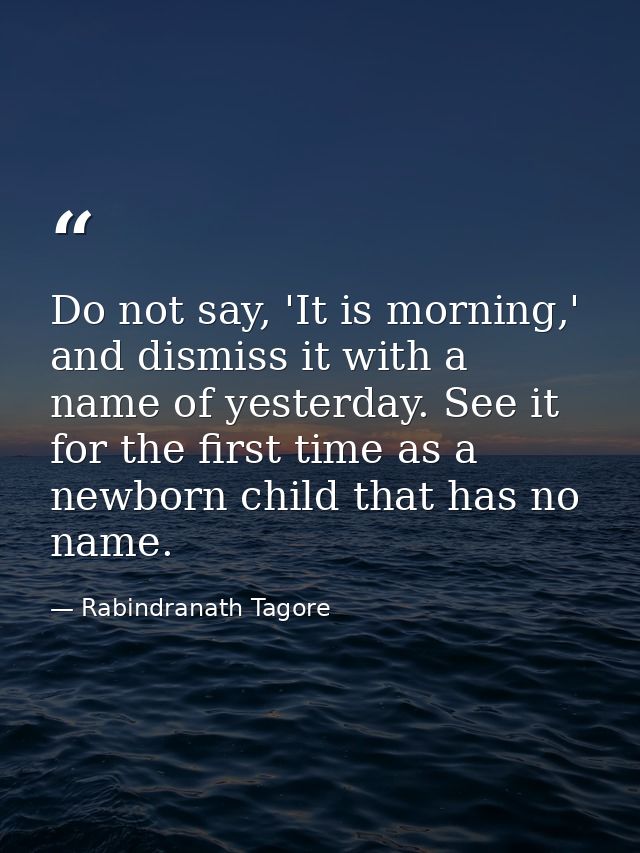 Do not say, 'It is morning,' and dismiss it with a name of yesterday. See it for the first time as a newborn child that  — Rabindranath Tagore