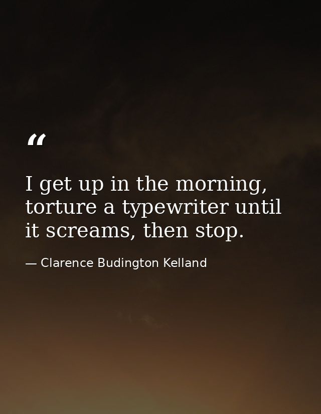 I get up in the morning, torture a typewriter until it screams, then stop. — Clarence Budington Kelland