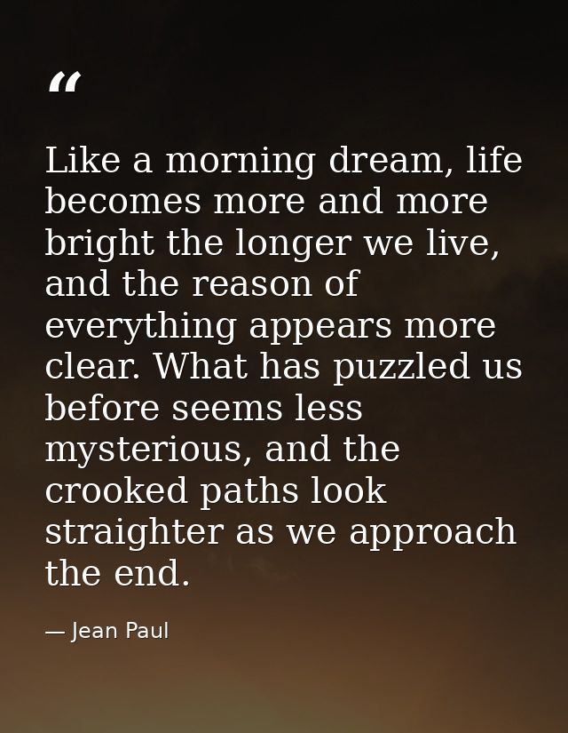 Like a morning dream, life becomes more and more bright the longer we live, and the reason of everything appears more cl — Jean Paul