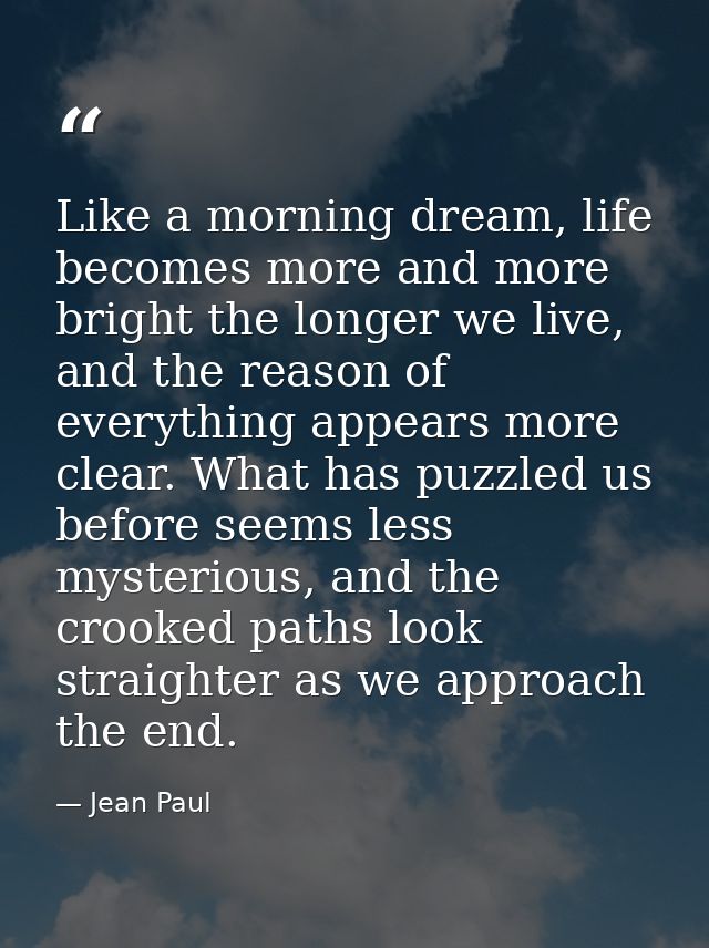 Like a morning dream, life becomes more and more bright the longer we live, and the reason of everything appears more cl — Jean Paul