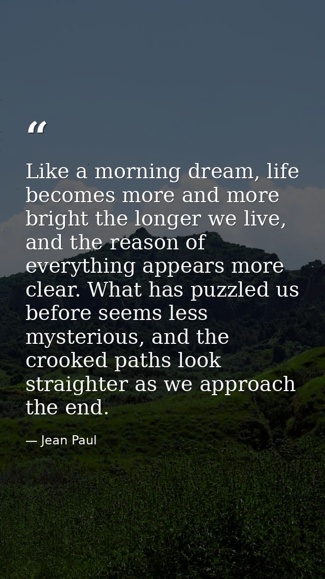 Like a morning dream, life becomes more and more bright the longer we live, and the reason of everything appears more cl — Jean Paul