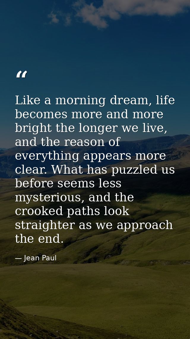 Like a morning dream, life becomes more and more bright the longer we live, and the reason of everything appears more cl — Jean Paul