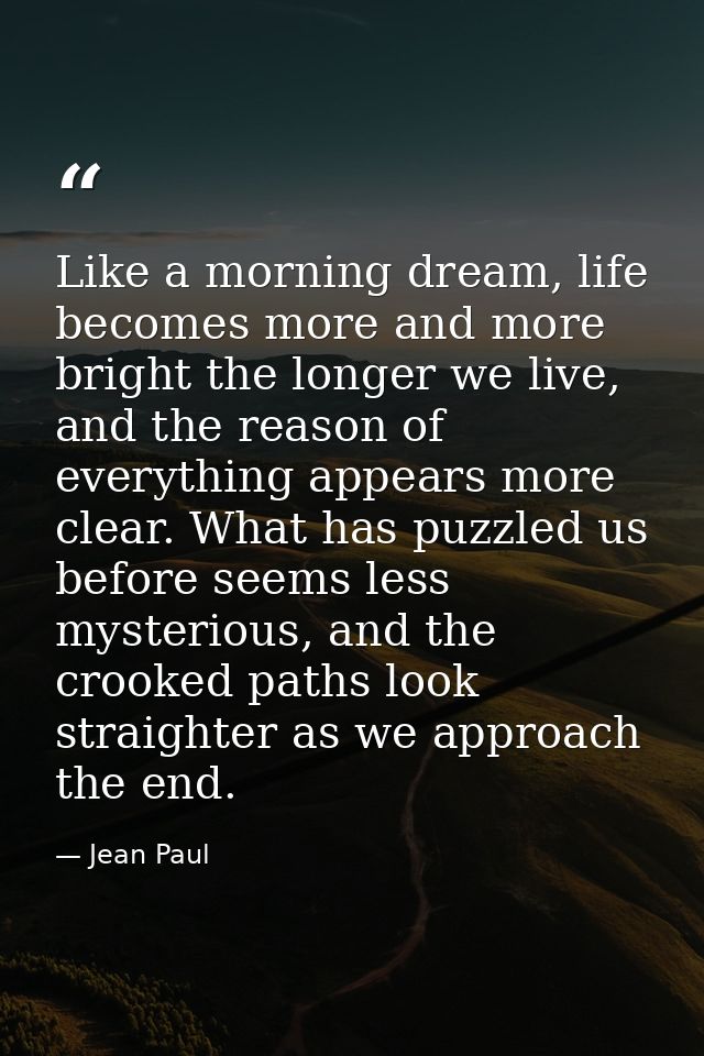 Like a morning dream, life becomes more and more bright the longer we live, and the reason of everything appears more cl — Jean Paul