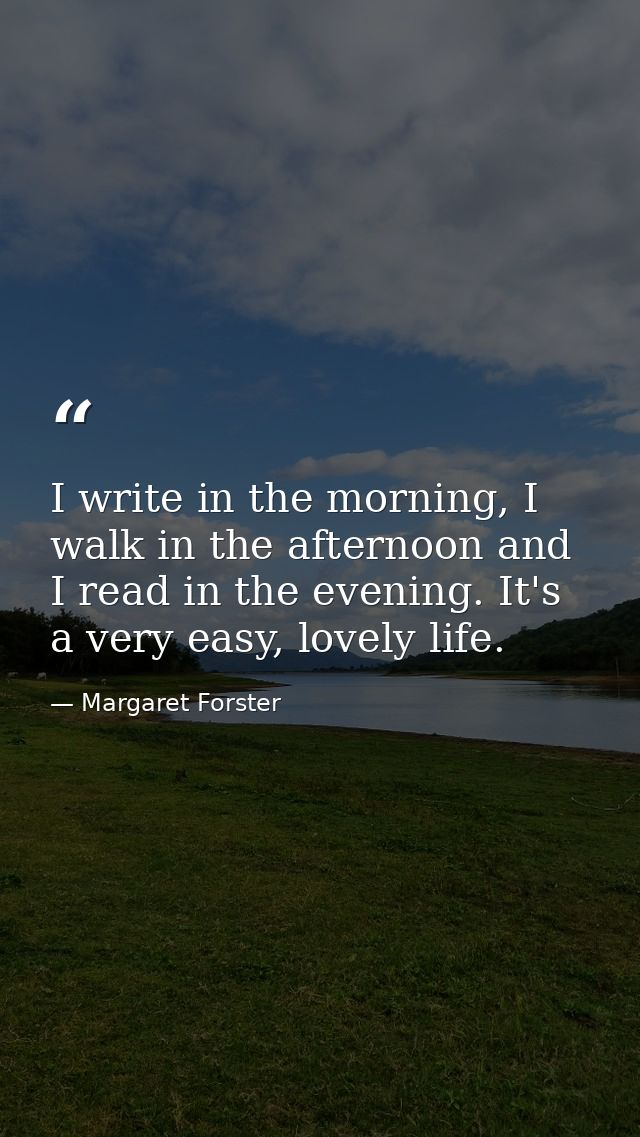 I write in the morning, I walk in the afternoon and I read in the evening. It's a very easy, lovely life. — Margaret Forster